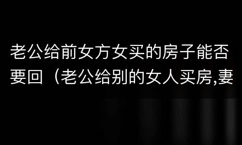 老公给前女方女买的房子能否要回（老公给别的女人买房,妻子能否要回）