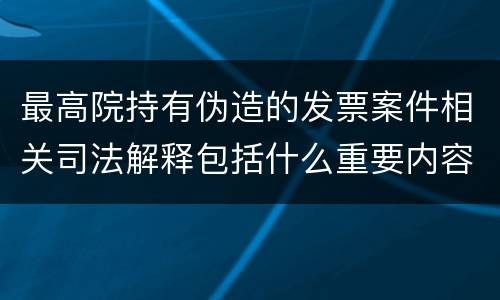 最高院持有伪造的发票案件相关司法解释包括什么重要内容