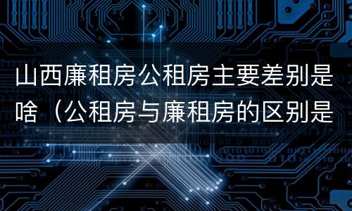 山西廉租房公租房主要差别是啥（公租房与廉租房的区别是什么）
