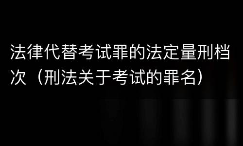 法律代替考试罪的法定量刑档次（刑法关于考试的罪名）