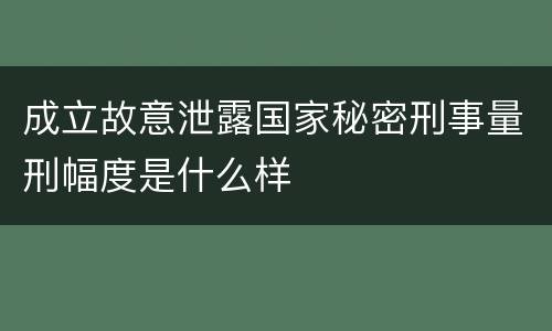 成立故意泄露国家秘密刑事量刑幅度是什么样