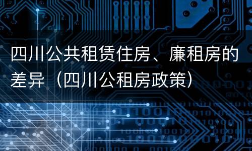 四川公共租赁住房、廉租房的差异（四川公租房政策）