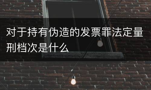对于持有伪造的发票罪法定量刑档次是什么