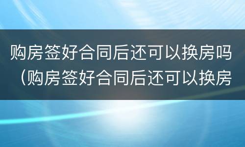 购房签好合同后还可以换房吗（购房签好合同后还可以换房吗现在）
