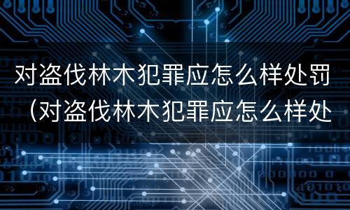 对盗伐林木犯罪应怎么样处罚（对盗伐林木犯罪应怎么样处罚呢）