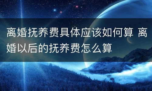 离婚抚养费具体应该如何算 离婚以后的抚养费怎么算