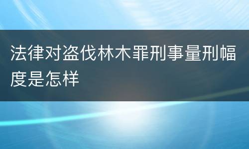 法律对盗伐林木罪刑事量刑幅度是怎样