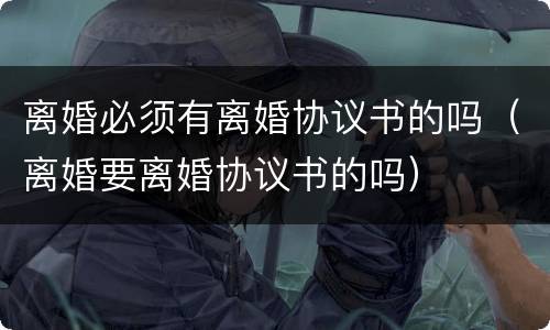 离婚必须有离婚协议书的吗（离婚要离婚协议书的吗）