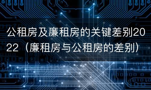 公租房及廉租房的关键差别2022（廉租房与公租房的差别）