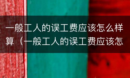 一般工人的误工费应该怎么样算（一般工人的误工费应该怎么样算赔偿）