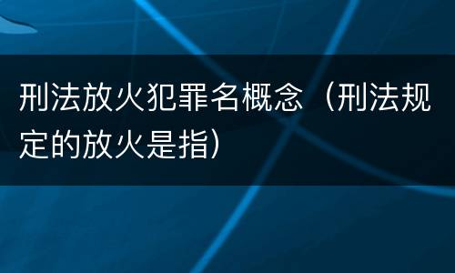 刑法放火犯罪名概念（刑法规定的放火是指）