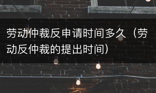 劳动仲裁反申请时间多久（劳动反仲裁的提出时间）
