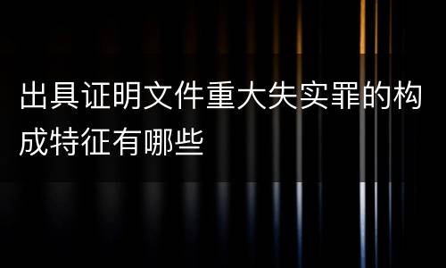 出具证明文件重大失实罪的构成特征有哪些