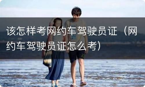 该怎样考网约车驾驶员证（网约车驾驶员证怎么考）