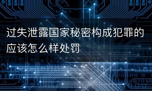 过失泄露国家秘密构成犯罪的应该怎么样处罚