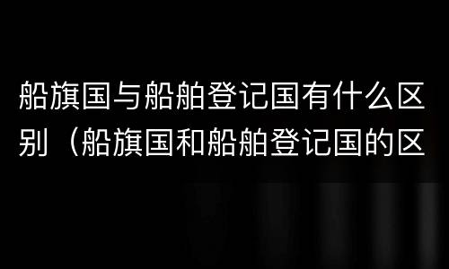 船旗国与船舶登记国有什么区别（船旗国和船舶登记国的区别）
