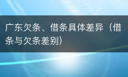 广东欠条、借条具体差异（借条与欠条差别）