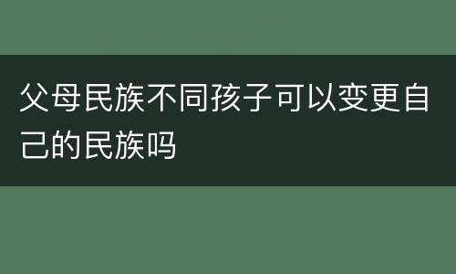父母民族不同孩子可以变更自己的民族吗