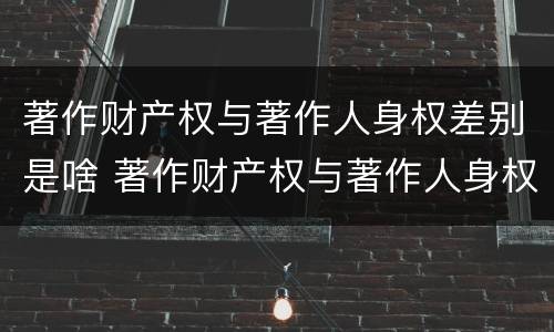 著作财产权与著作人身权差别是啥 著作财产权与著作人身权差别是啥