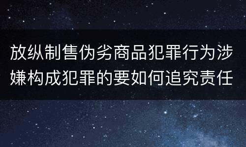 放纵制售伪劣商品犯罪行为涉嫌构成犯罪的要如何追究责任