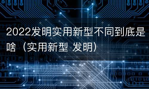 2022发明实用新型不同到底是啥（实用新型 发明）