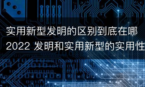 实用新型发明的区别到底在哪2022 发明和实用新型的实用性