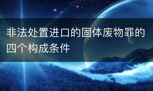 非法处置进口的固体废物罪的四个构成条件