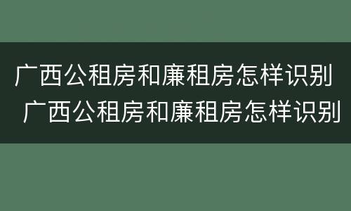 广西公租房和廉租房怎样识别 广西公租房和廉租房怎样识别的