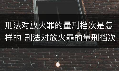 刑法对放火罪的量刑档次是怎样的 刑法对放火罪的量刑档次是怎样的