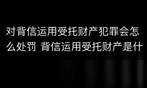 对背信运用受托财产犯罪会怎么处罚 背信运用受托财产是什么意思