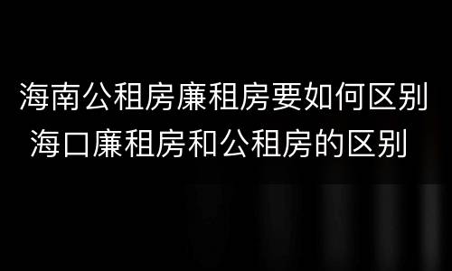 海南公租房廉租房要如何区别 海口廉租房和公租房的区别