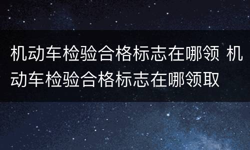 机动车检验合格标志在哪领 机动车检验合格标志在哪领取