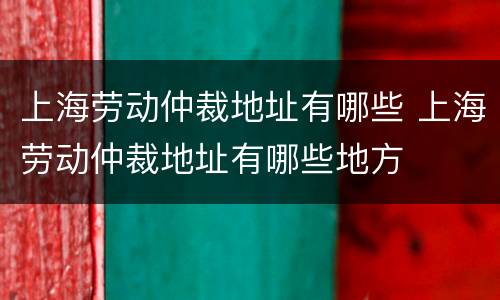 上海劳动仲裁地址有哪些 上海劳动仲裁地址有哪些地方