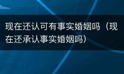 现在还认可有事实婚姻吗（现在还承认事实婚姻吗）