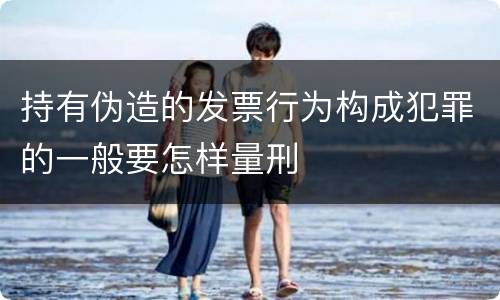 持有伪造的发票行为构成犯罪的一般要怎样量刑