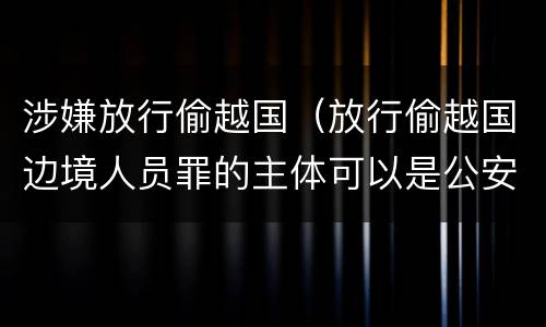 涉嫌放行偷越国（放行偷越国边境人员罪的主体可以是公安民警吗）