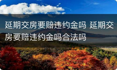 延期交房要赔违约金吗 延期交房要赔违约金吗合法吗