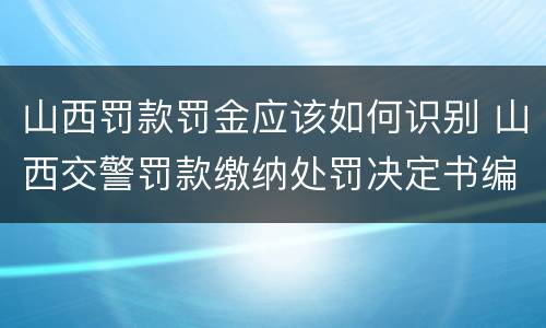 山西罚款罚金应该如何识别 山西交警罚款缴纳处罚决定书编号是什么