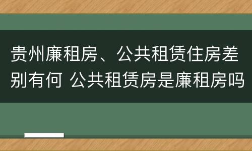 贵州廉租房、公共租赁住房差别有何 公共租赁房是廉租房吗