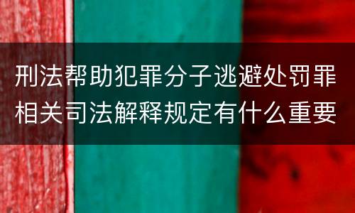 刑法帮助犯罪分子逃避处罚罪相关司法解释规定有什么重要内容