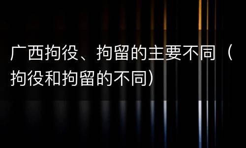 广西拘役、拘留的主要不同（拘役和拘留的不同）