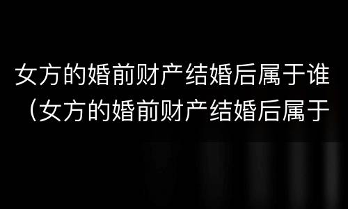 女方的婚前财产结婚后属于谁（女方的婚前财产结婚后属于谁继承）