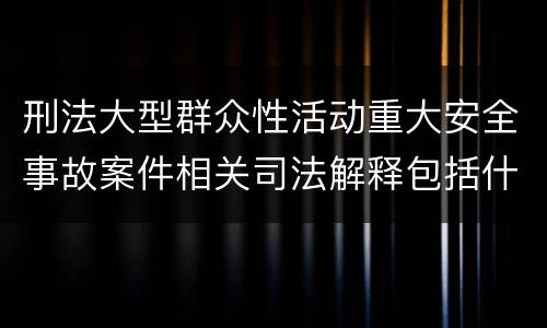 刑法大型群众性活动重大安全事故案件相关司法解释包括什么主要内容