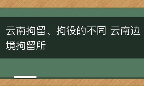 云南拘留、拘役的不同 云南边境拘留所