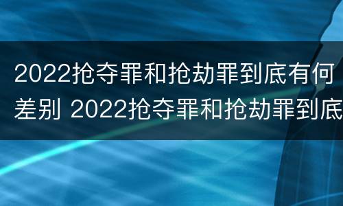 2022抢夺罪和抢劫罪到底有何差别 2022抢夺罪和抢劫罪到底有何差别呢
