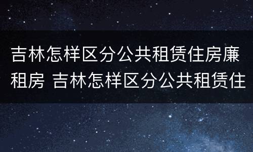 吉林怎样区分公共租赁住房廉租房 吉林怎样区分公共租赁住房廉租房和住房