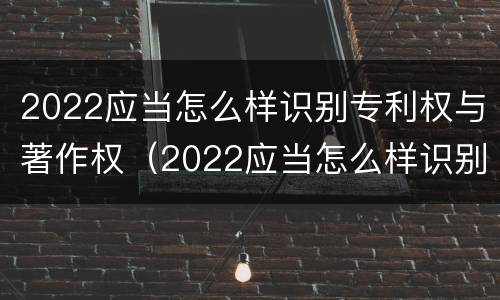 2022应当怎么样识别专利权与著作权（2022应当怎么样识别专利权与著作权的区别）