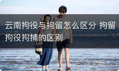 云南拘役与拘留怎么区分 拘留拘役拘捕的区别