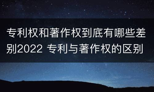 专利权和著作权到底有哪些差别2022 专利与著作权的区别
