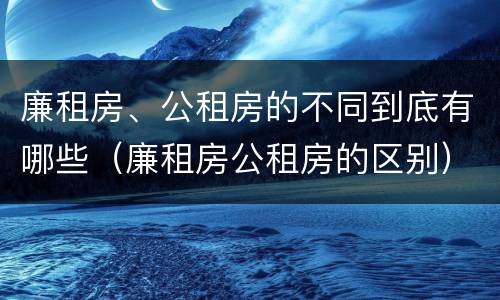 廉租房、公租房的不同到底有哪些（廉租房公租房的区别）